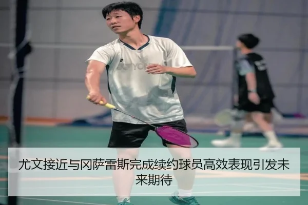 尤文接近与冈萨雷斯完成续约球员高效表现引发未来期待（kaiyun）